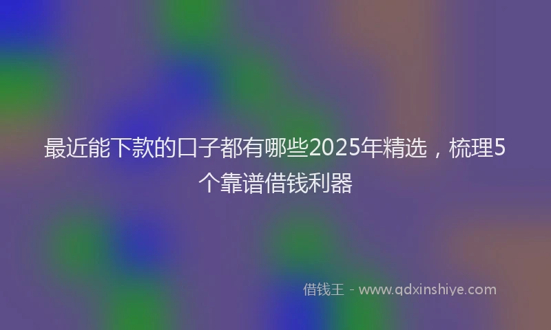 最近能下款的口子都有哪些2025年精选，梳理5个靠谱借钱利器