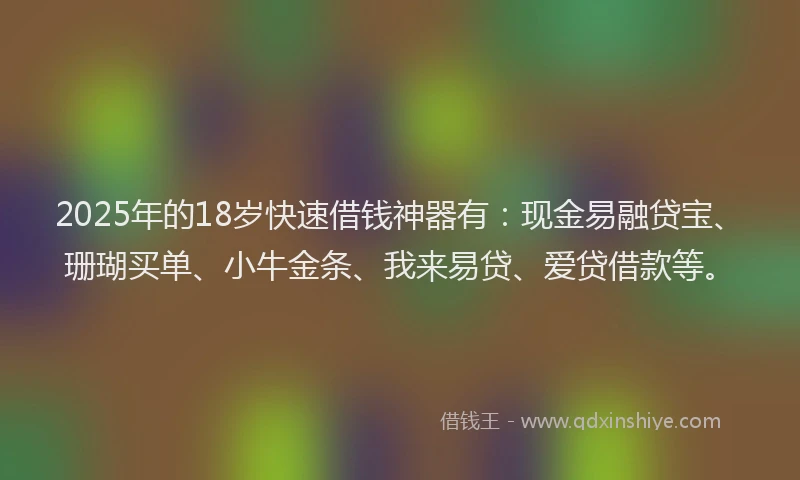 2025年的18岁快速借钱神器有：现金易融贷宝、珊瑚买单、小牛金条、我来易贷、爱贷借款等。
