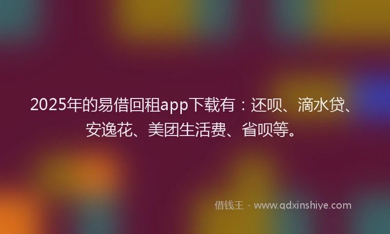 2025年的易借回租app下载有：还呗、滴水贷、安逸花、美团生活费、省呗等。
