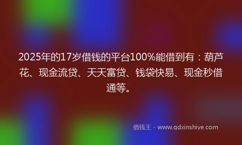 2025年的17岁借钱的平台100%能借到有：葫芦花、现金流贷、天天富贷、钱袋快易、现金秒借通等。