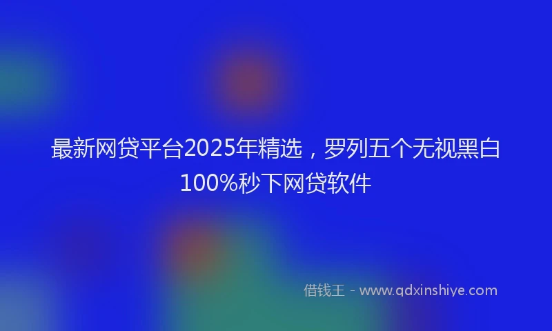 最新网贷平台2025年精选，罗列五个无视黑白100%秒下网贷软件
