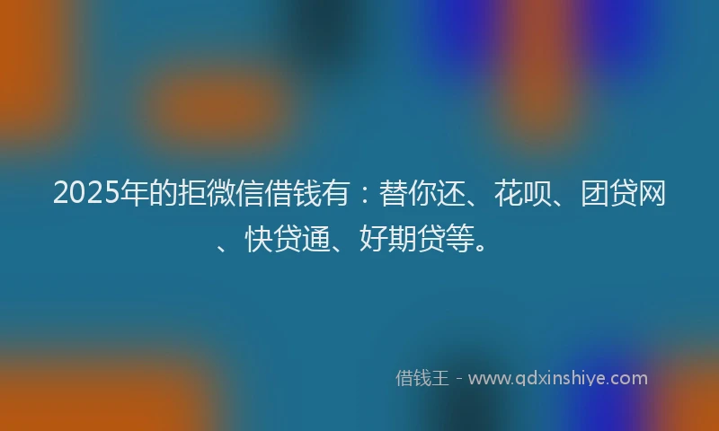 2025年的拒微信借钱有：替你还、花呗、团贷网、快贷通、好期贷等。