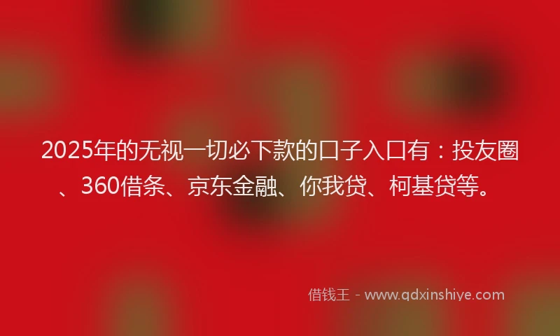 2025年的无视一切必下款的口子入口有：投友圈、360借条、京东金融、你我贷、柯基贷等。