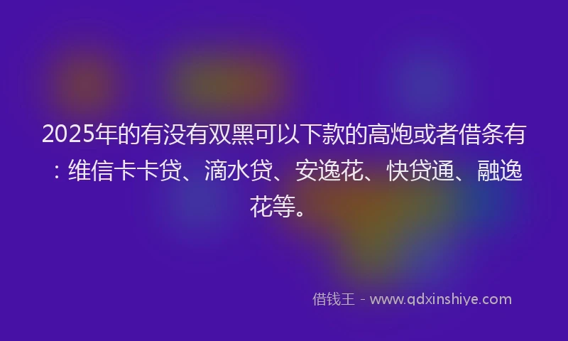 2025年的有没有双黑可以下款的高炮或者借条有：维信卡卡贷、滴水贷、安逸花、快贷通、融逸花等。