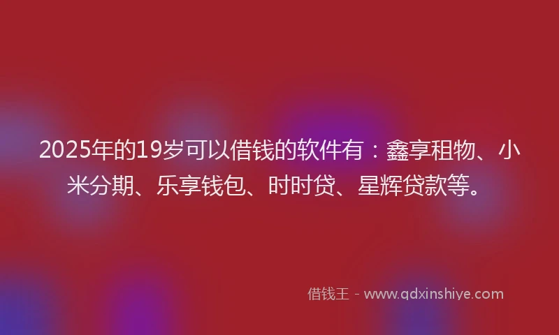2025年的19岁可以借钱的软件有：鑫享租物、小米分期、乐享钱包、时时贷、星辉贷款等。