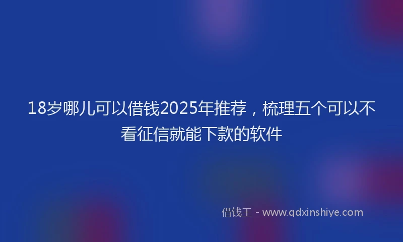 18岁哪儿可以借钱2025年推荐，梳理五个可以不看征信就能下款的软件