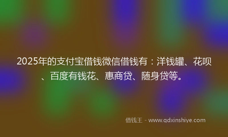 2025年的支付宝借钱微信借钱有：洋钱罐、花呗、百度有钱花、惠商贷、随身贷等。