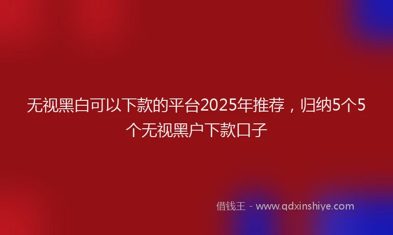 无视黑白可以下款的平台2025年推荐，归纳5个5个无视黑户下款口子