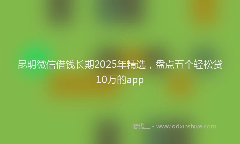 昆明微信借钱长期2025年精选，盘点五个轻松贷10万的app
