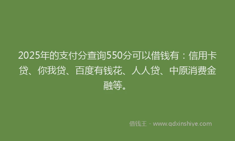 2025年的支付分查询550分可以借钱有：信用卡贷、你我贷、百度有钱花、人人贷、中原消费金融等。