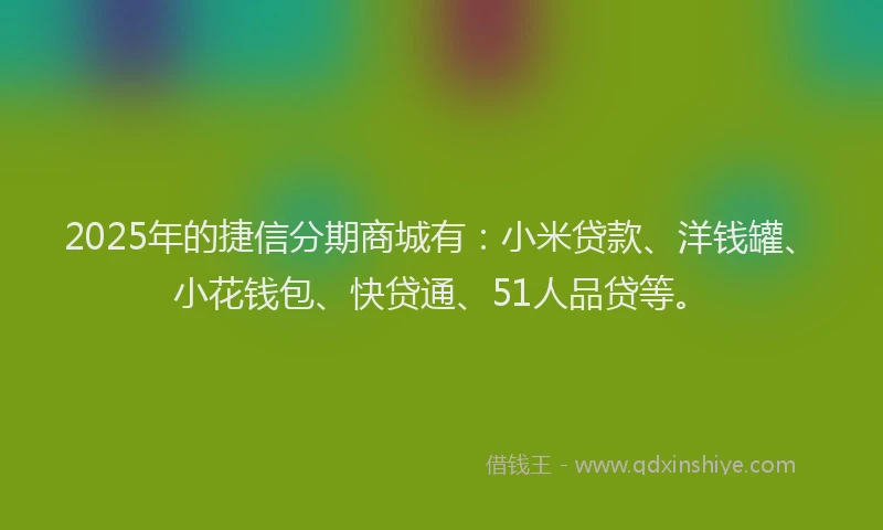 2025年的捷信分期商城有：小米贷款、洋钱罐、小花钱包、快贷通、51人品贷等。