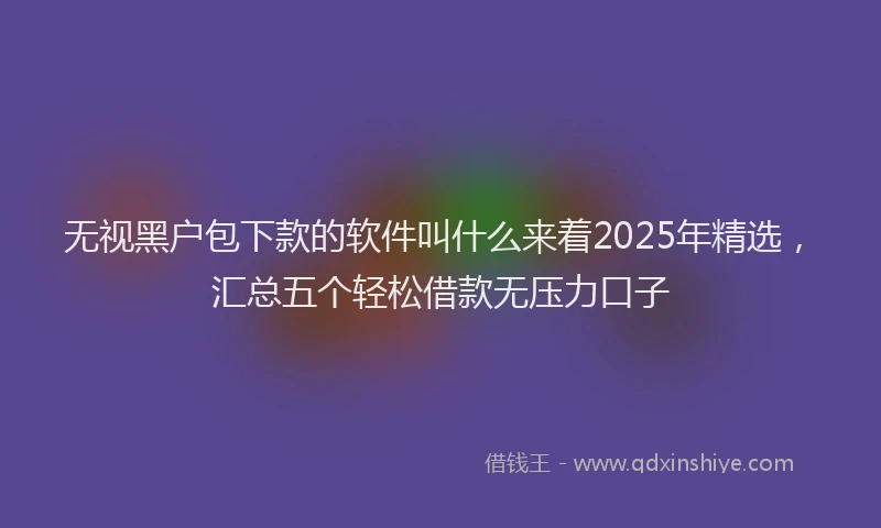 无视黑户包下款的软件叫什么来着2025年精选，汇总五个轻松借款无压力口子