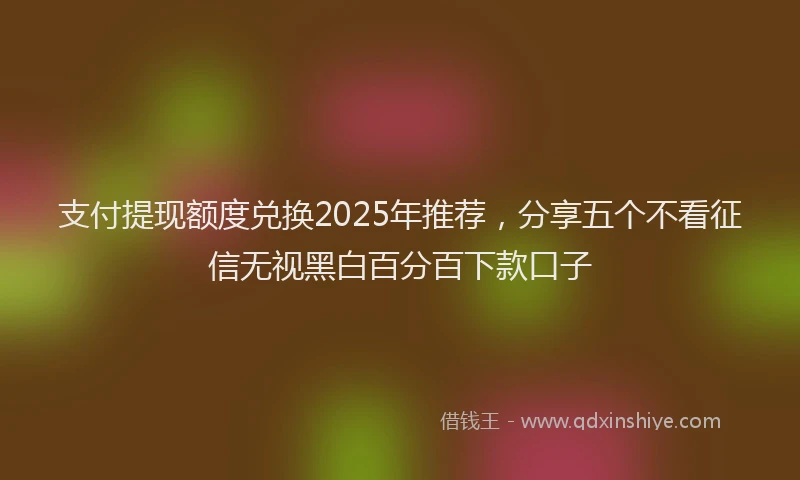 支付提现额度兑换2025年推荐，分享五个不看征信无视黑白百分百下款口子