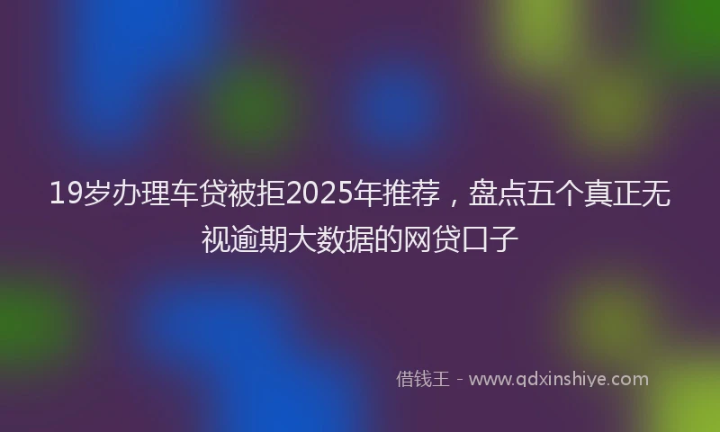 19岁办理车贷被拒2025年推荐，盘点五个真正无视逾期大数据的网贷口子
