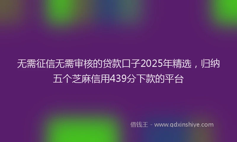 无需征信无需审核的贷款口子2025年精选，归纳五个芝麻信用439分下款的平台