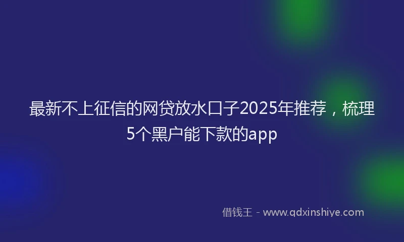 最新不上征信的网贷放水口子2025年推荐，梳理5个黑户能下款的app