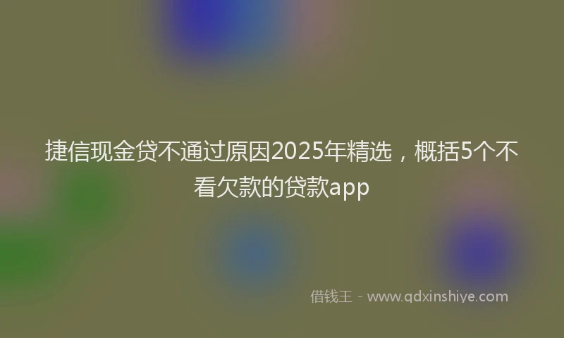 捷信现金贷不通过原因2025年精选，概括5个不看欠款的贷款app