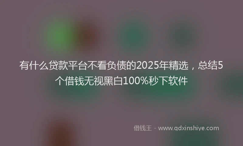 有什么贷款平台不看负债的2025年精选，总结5个借钱无视黑白100%秒下软件