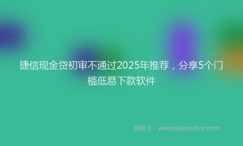 捷信现金贷初审不通过2025年推荐，分享5个门槛低易下款软件