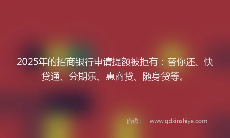 2025年的招商银行申请提额被拒有：替你还、快贷通、分期乐、惠商贷、随身贷等。
