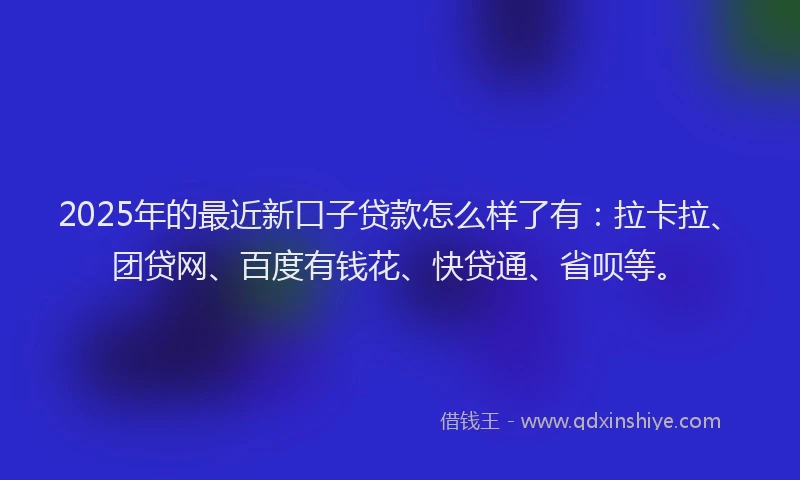 2025年的最近新口子贷款怎么样了有：拉卡拉、团贷网、百度有钱花、快贷通、省呗等。