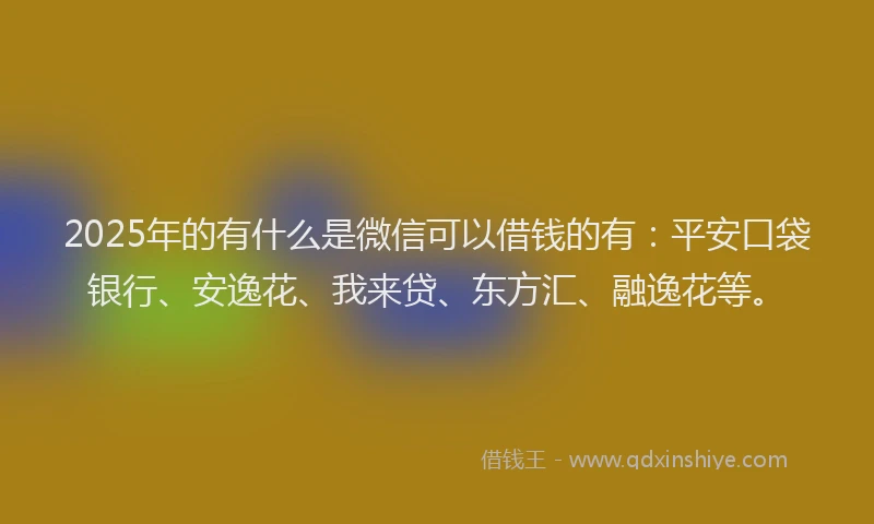 2025年的有什么是微信可以借钱的有：平安口袋银行、安逸花、我来贷、东方汇、融逸花等。
