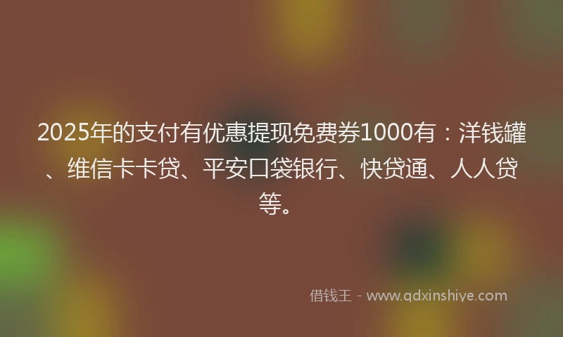2025年的支付有优惠提现免费券1000有：洋钱罐、维信卡卡贷、平安口袋银行、快贷通、人人贷等。