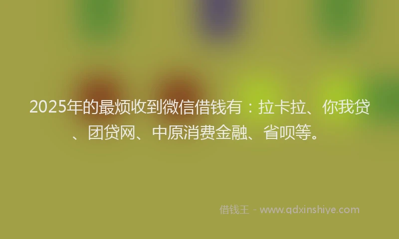2025年的最烦收到微信借钱有：拉卡拉、你我贷、团贷网、中原消费金融、省呗等。