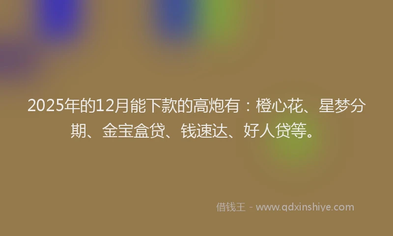 2025年的12月能下款的高炮有：橙心花、星梦分期、金宝盒贷、钱速达、好人贷等。