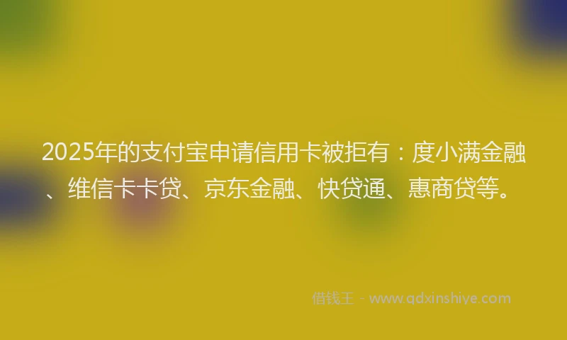 2025年的支付宝申请信用卡被拒有：度小满金融、维信卡卡贷、京东金融、快贷通、惠商贷等。