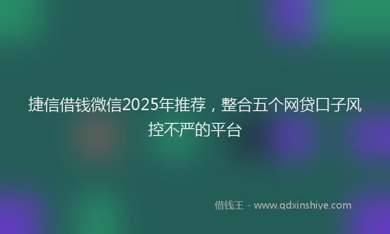 捷信借钱微信2025年推荐，整合五个网贷口子风控不严的平台