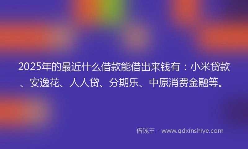 2025年的最近什么借款能借出来钱有：小米贷款、安逸花、人人贷、分期乐、中原消费金融等。