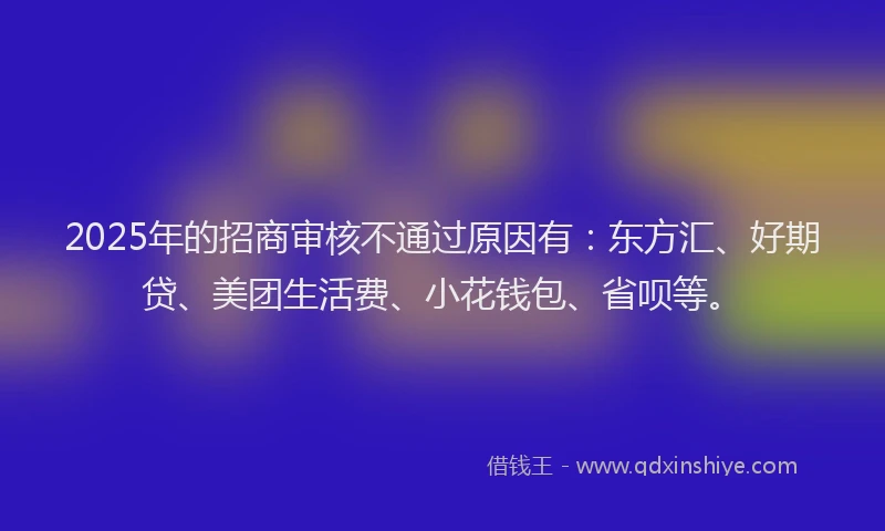 2025年的招商审核不通过原因有：东方汇、好期贷、美团生活费、小花钱包、省呗等。