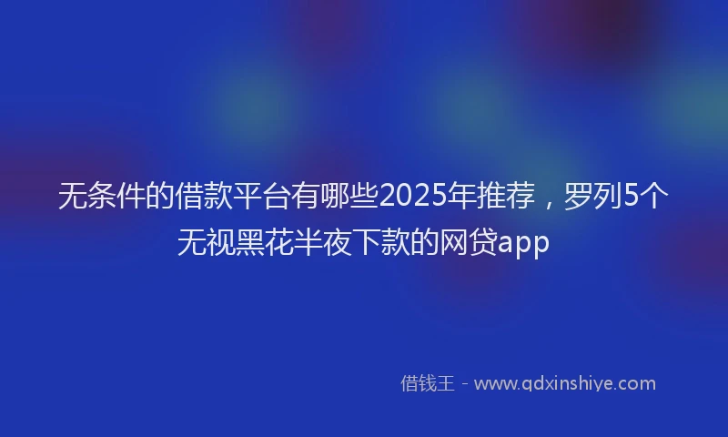 无条件的借款平台有哪些2025年推荐，罗列5个无视黑花半夜下款的网贷app