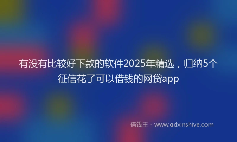 有没有比较好下款的软件2025年精选，归纳5个征信花了可以借钱的网贷app