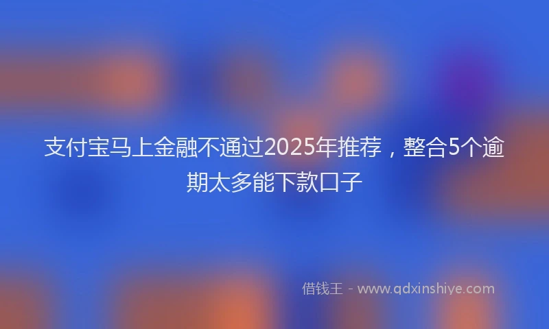 支付宝马上金融不通过2025年推荐，整合5个逾期太多能下款口子