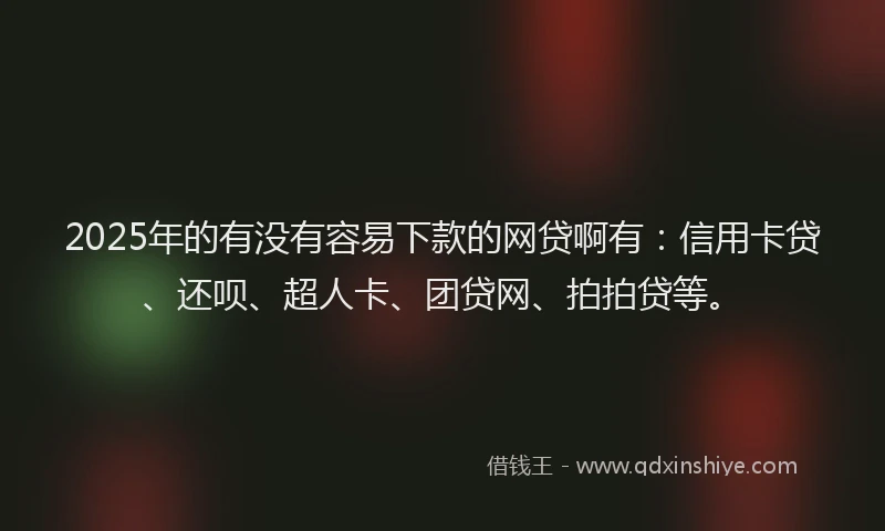 2025年的有没有容易下款的网贷啊有：信用卡贷、还呗、超人卡、团贷网、拍拍贷等。