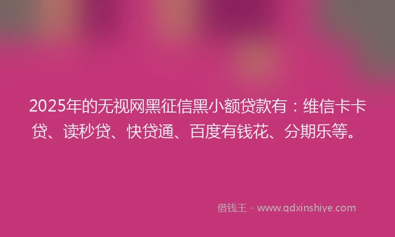 2025年的无视网黑征信黑小额贷款有：维信卡卡贷、读秒贷、快贷通、百度有钱花、分期乐等。