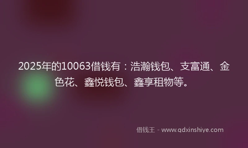 2025年的10063借钱有：浩瀚钱包、支富通、金色花、鑫悦钱包、鑫享租物等。