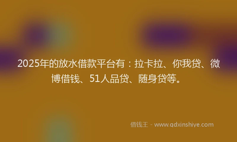 2025年的放水借款平台有：拉卡拉、你我贷、微博借钱、51人品贷、随身贷等。