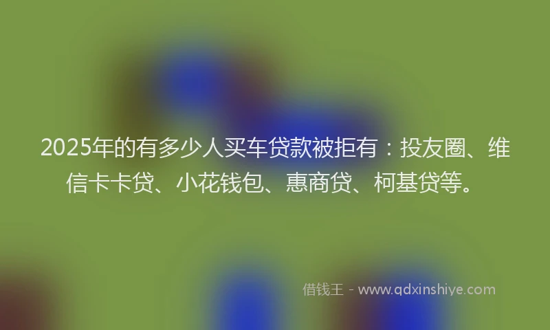 2025年的有多少人买车贷款被拒有：投友圈、维信卡卡贷、小花钱包、惠商贷、柯基贷等。