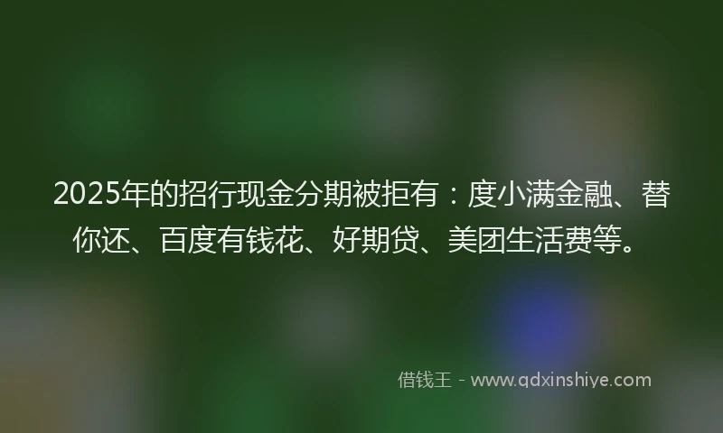 2025年的招行现金分期被拒有：度小满金融、替你还、百度有钱花、好期贷、美团生活费等。