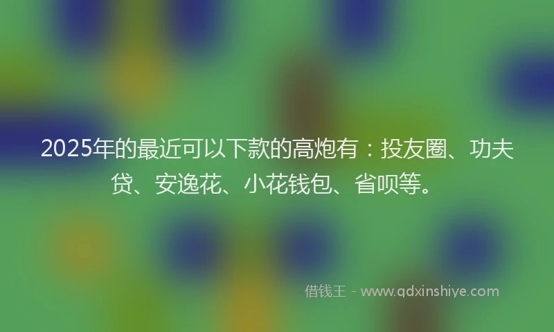 2025年的最近可以下款的高炮有：投友圈、功夫贷、安逸花、小花钱包、省呗等。