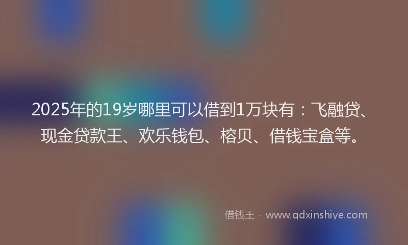 2025年的19岁哪里可以借到1万块有：飞融贷、现金贷款王、欢乐钱包、榕贝、借钱宝盒等。