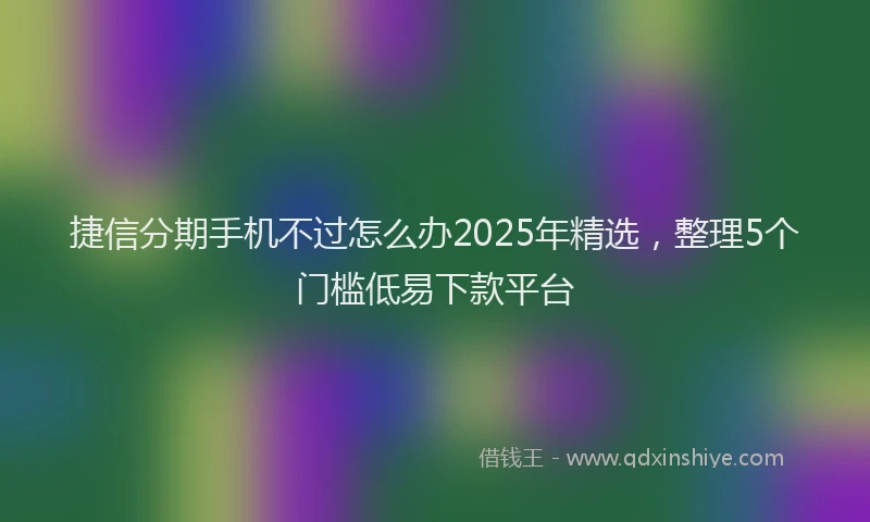 捷信分期手机不过怎么办2025年精选，整理5个门槛低易下款平台