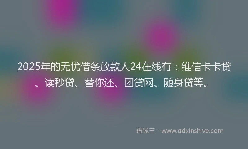 2025年的无忧借条放款人24在线有：维信卡卡贷、读秒贷、替你还、团贷网、随身贷等。