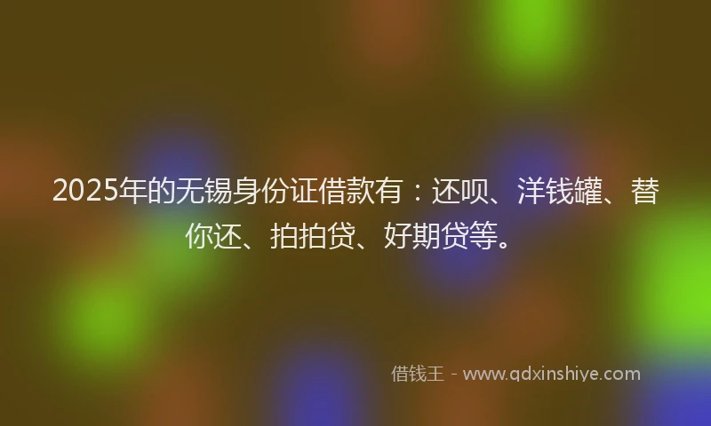 2025年的无锡身份证借款有：还呗、洋钱罐、替你还、拍拍贷、好期贷等。