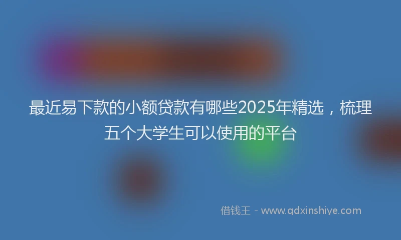 最近易下款的小额贷款有哪些2025年精选，梳理五个大学生可以使用的平台