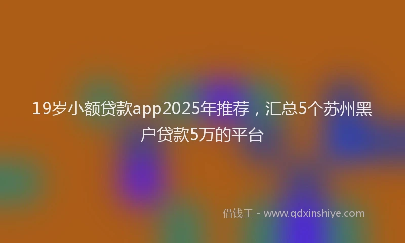 19岁小额贷款app2025年推荐，汇总5个苏州黑户贷款5万的平台