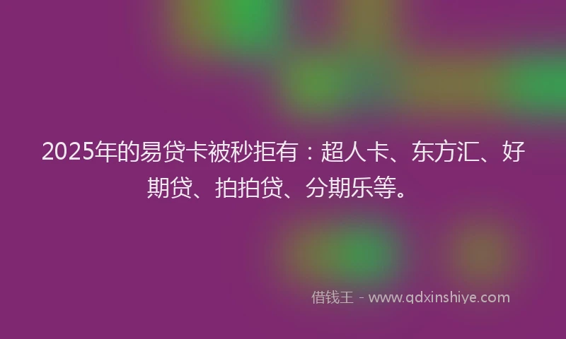 2025年的易贷卡被秒拒有：超人卡、东方汇、好期贷、拍拍贷、分期乐等。